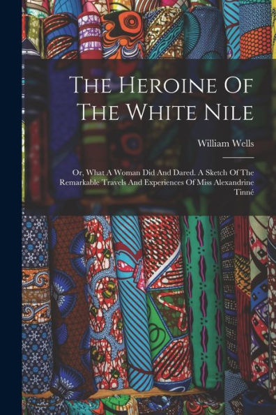 The Heroine Of The White Nile; Or, What A Woman Did And Dared. A Sketch Of The Remarkable Travels And Experiences Of Miss Alexandrine Tinné