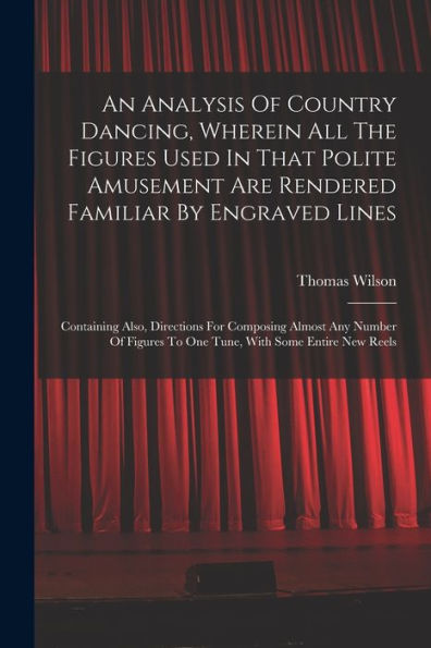 An Analysis Of Country Dancing, Wherein All The Figures Used In That Polite Amusement Are Rendered Familiar By Engraved Lines: Containing Also, ... To One Tune, With Some Entire New Reels