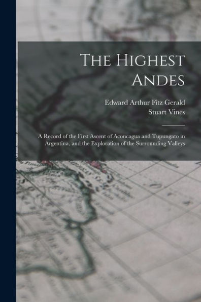 The Highest Andes: A Record Of The First Ascent Of Aconcagua And Tupungato In Argentina, And The Exploration Of The Surrounding Valleys