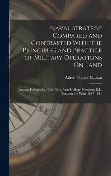 Naval Strategy Compared And Contrasted With The Principles And Practice Of Military Operations On Land: Lectures Delivered At U.S. Naval War College, Newport, R.I., Between The Years 1887-1911