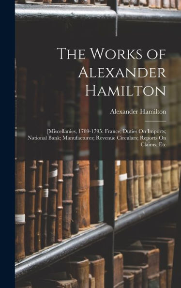 The Works Of Alexander Hamilton: [Miscellanies, 1789-1795: France; Duties On Imports; National Bank; Manufactures; Revenue Circulars; Reports On Claims, Etc