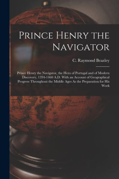 Prince Henry The Navigator: Prince Henry The Navigator, The Hero Of Portugal And Of Modern Discovery, 1394-1460 A.D. With An Account Of Geographical ... Middle Ages As The Preparation For His Work