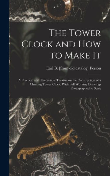 The Tower Clock And How To Make It; A Practical And Theoretical Treatise On The Construction Of A Chiming Tower Clock, With Full Working Drawings Photographed To Scale