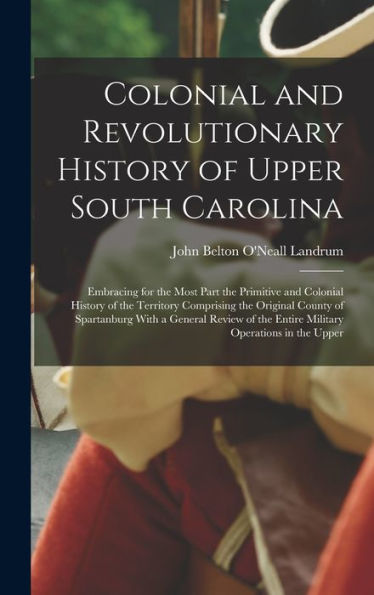 Colonial And Revolutionary History Of Upper South Carolina: Embracing For The Most Part The Primitive And Colonial History Of The Territory Comprising ... The Entire Military Operations In The Upper