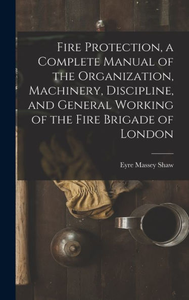 Fire Protection, A Complete Manual Of The Organization, Machinery, Discipline, And General Working Of The Fire Brigade Of London