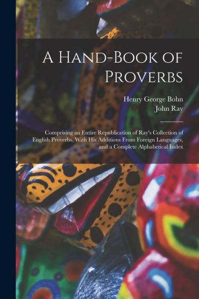 A Hand-Book Of Proverbs: Comprising An Entire Republication Of Ray'S Collection Of English Proverbs, With His Additions From Foreign Languages, And A Complete Alphabetical Index