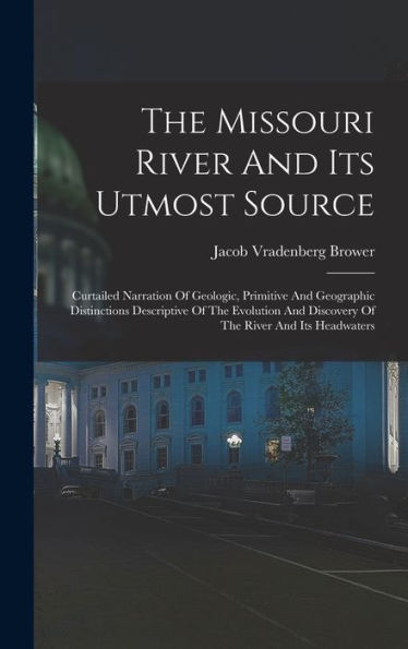 The Missouri River And Its Utmost Source: Curtailed Narration Of Geologic, Primitive And Geographic Distinctions Descriptive Of The Evolution And Discovery Of The River And Its Headwaters