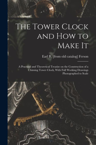 The Tower Clock And How To Make It; A Practical And Theoretical Treatise On The Construction Of A Chiming Tower Clock, With Full Working Drawings Photographed To Scale