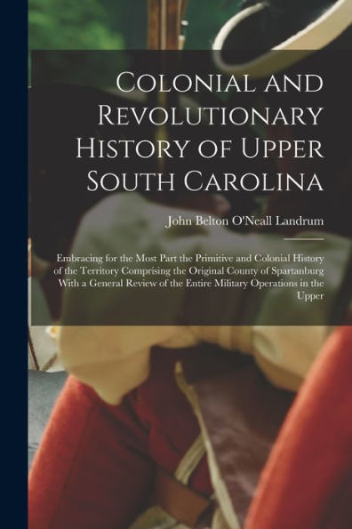 Colonial And Revolutionary History Of Upper South Carolina: Embracing For The Most Part The Primitive And Colonial History Of The Territory Comprising ... The Entire Military Operations In The Upper