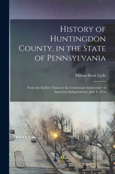 History Of Huntingdon County, In The State Of Pennsylvania: From The Earliest Times To The Centennial Anniversary Of American Independence, July 4, 1876