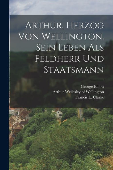 Arthur, Herzog Von Wellington. Sein Leben Als Feldherr Und Staatsmann (German Edition)