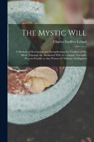 The Mystic Will: A Method Of Developing And Strengthening The Faculties Of The Mind, Through The Awakened Will, By A Simple, Scientific Process Possible To Any Person Of Ordinary Intelligence