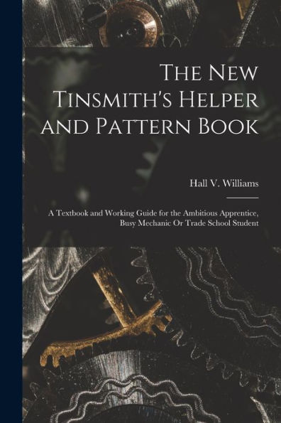 The New Tinsmith'S Helper And Pattern Book: A Textbook And Working Guide For The Ambitious Apprentice, Busy Mechanic Or Trade School Student