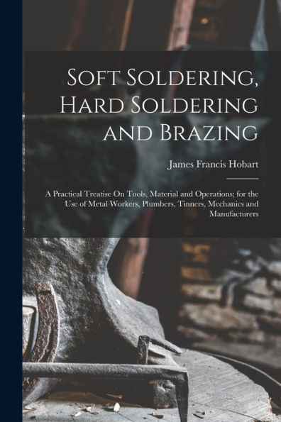 Soft Soldering, Hard Soldering And Brazing: A Practical Treatise On Tools, Material And Operations; For The Use Of Metal Workers, Plumbers, Tinners, Mechanics And Manufacturers