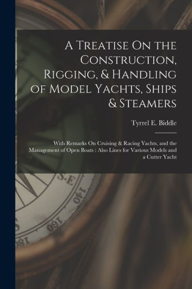A Treatise On The Construction, Rigging, & Handling Of Model Yachts, Ships & Steamers: With Remarks On Cruising & Racing Yachts, And The Management Of ... Lines For Various Models And A Cutter Yacht