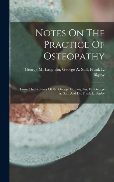 Notes On The Practice Of Osteopathy: From The Lectures Of Dr. George M. Laughlin, Dr. George A. Still, And Dr. Frank L. Bigsby