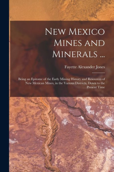 New Mexico Mines And Minerals ...: Being An Epitome Of The Early Mining History And Resources Of New Mexican Mines, In The Various Districts, Down To The Present Time
