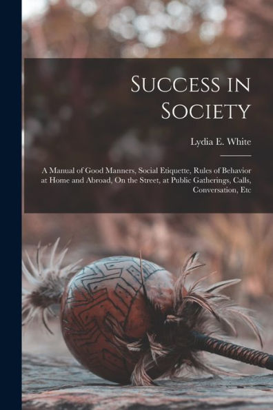 Success In Society: A Manual Of Good Manners, Social Etiquette, Rules Of Behavior At Home And Abroad, On The Street, At Public Gatherings, Calls, Conversation, Etc