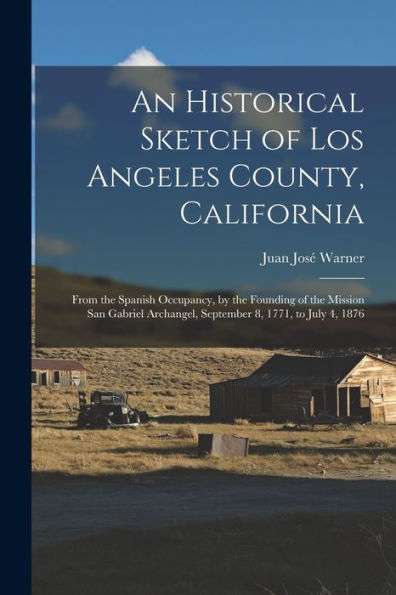 An Historical Sketch Of Los Angeles County, California: From The Spanish Occupancy, By The Founding Of The Mission San Gabriel Archangel, September 8, 1771, To July 4, 1876