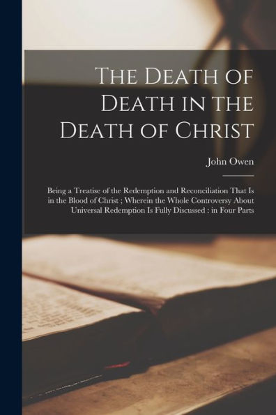 The Death Of Death In The Death Of Christ: Being A Treatise Of The Redemption And Reconciliation That Is In The Blood Of Christ; Wherein The Whole ... Redemption Is Fully Discussed: In Four Parts