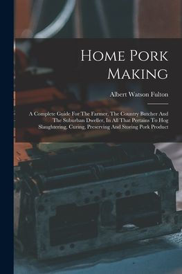 Home Pork Making: A Complete Guide For The Farmer, The Country Butcher And The Suburban Dweller, In All That Pertains To Hog Slaughtering, Curing, Preserving And Storing Pork Product