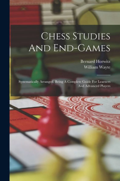 Chess Studies And End-Games: Systematically Arranged, Being A Complete Guide For Learners And Advanced Players