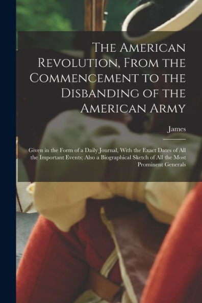 The American Revolution, From The Commencement To The Disbanding Of The American Army: Given In The Form Of A Daily Journal, With The Exact Dates Of ... Sketch Of All The Most Prominent Generals