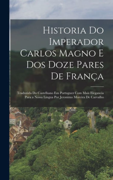 Historia Do Imperador Carlos Magno E Dos Doze Pares De França: Traduzida Do Castelhano Em Portuguez Com Mais Elegancia Para A Nossa Lingua Por Jeronimo Moreira De Carvalho