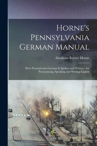 Horne'S Pennsylvania German Manual: How Pennsylvania German Is Spoken And Written: For Pronouncing, Speaking And Writing English
