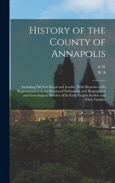 History Of The County Of Annapolis: Including Old Port Royal And Acadia: With Memoirs Of Its Representatives In The Provincial Parliament, And ... Its Early English Settlers And Their Families