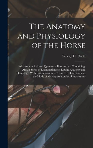 The Anatomy And Physiology Of The Horse: With Anatomical And Questional Illustrations. Containing, Also, A Series Of Examinations On Equine Anatomy ... The Mode Of Making Anatomical Preparations