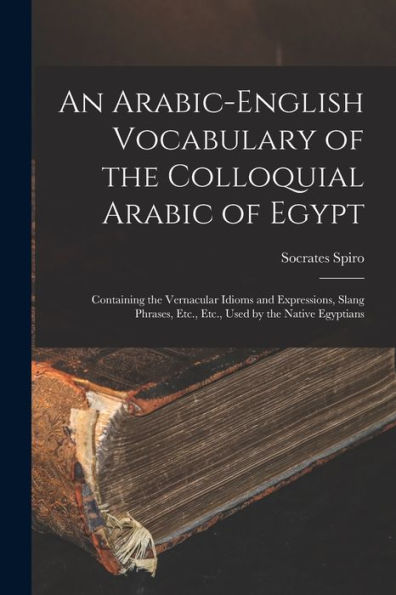 An Arabic-English Vocabulary Of The Colloquial Arabic Of Egypt: Containing The Vernacular Idioms And Expressions, Slang Phrases, Etc., Etc., Used By The Native Egyptians