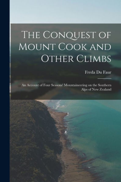 The Conquest Of Mount Cook And Other Climbs; An Account Of Four Seasons' Mountaineering On The Southern Alps Of New Zealand