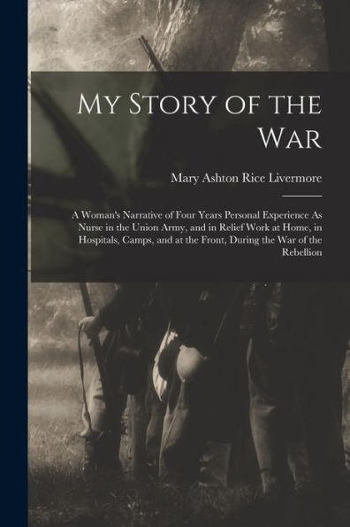 My Story Of The War: A Woman'S Narrative Of Four Years Personal Experience As Nurse In The Union Army, And In Relief Work At Home, In Hospitals, ... At The Front, During The War Of The Rebellion