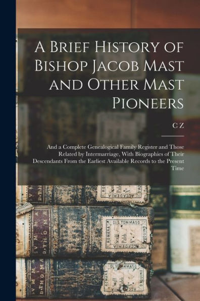 A Brief History Of Bishop Jacob Mast And Other Mast Pioneers; And A Complete Genealogical Family Register And Those Related By Intermarriage, With ... Available Records To The Present Time