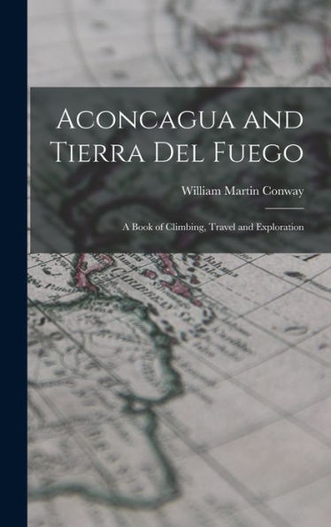 Aconcagua And Tierra Del Fuego: A Book Of Climbing, Travel And Exploration