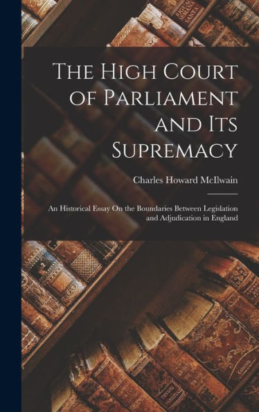The High Court Of Parliament And Its Supremacy: An Historical Essay On The Boundaries Between Legislation And Adjudication In England