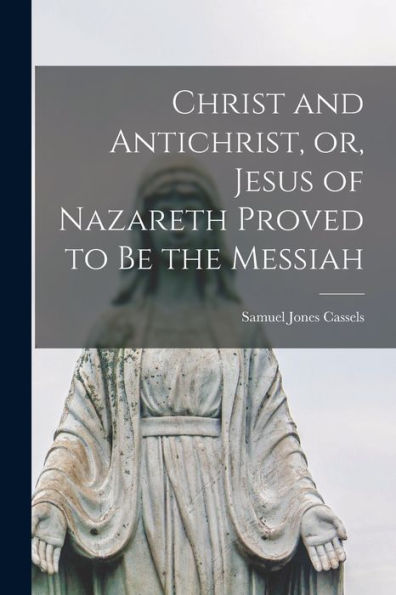 Christ And Antichrist, Or, Jesus Of Nazareth Proved To Be The Messiah