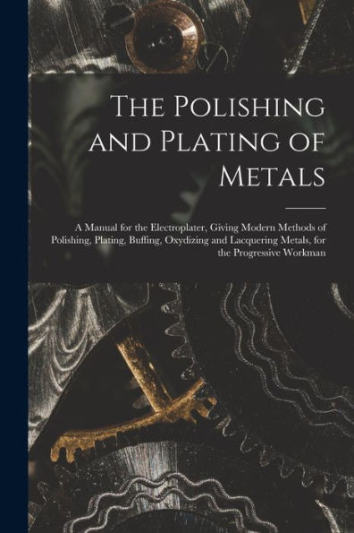 The Polishing And Plating Of Metals: A Manual For The Electroplater, Giving Modern Methods Of Polishing, Plating, Buffing, Oxydizing And Lacquering Metals, For The Progressive Workman