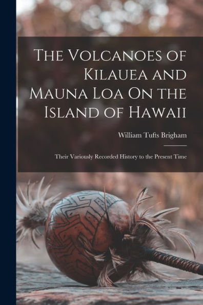 The Volcanoes Of Kilauea And Mauna Loa On The Island Of Hawaii: Their Variously Recorded History To The Present Time