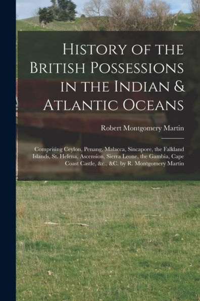 History Of The British Possessions In The Indian & Atlantic Oceans: Comprising Ceylon, Penang, Malacca, Sincapore, The Falkland Islands, St. Helena, ... Castle, &C., &C. By R. Montgomery Martin