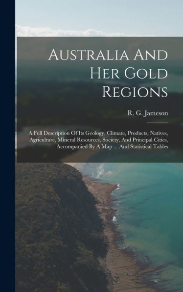Australia And Her Gold Regions: A Full Description Of Its Geology, Climate, Products, Natives, Agriculture, Mineral Resources, Society, And Principal ... By A Map ... And Statistical Tables