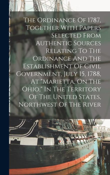 The Ordinance Of 1787, Together With Papers Selected From Authentic Sources Relating To The Ordinance And The Establishment Of Civil Government, July ... Of The United States, Northwest Of The River
