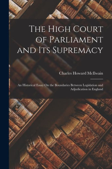 The High Court Of Parliament And Its Supremacy: An Historical Essay On The Boundaries Between Legislation And Adjudication In England