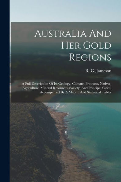 Australia And Her Gold Regions: A Full Description Of Its Geology, Climate, Products, Natives, Agriculture, Mineral Resources, Society, And Principal ... By A Map ... And Statistical Tables