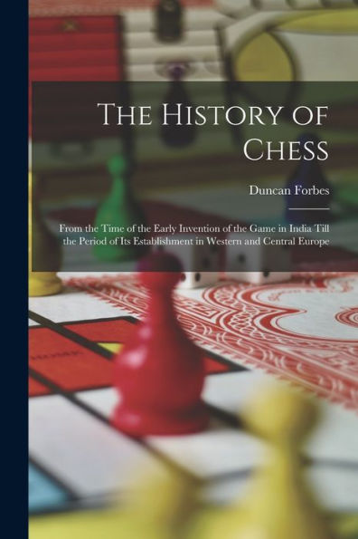 The History Of Chess: From The Time Of The Early Invention Of The Game In India Till The Period Of Its Establishment In Western And Central Europe
