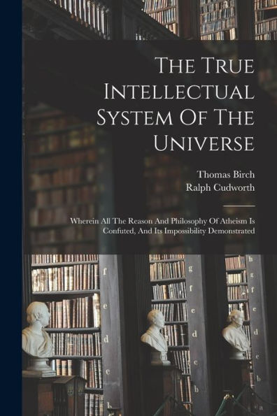 The True Intellectual System Of The Universe: Wherein All The Reason And Philosophy Of Atheism Is Confuted, And Its Impossibility Demonstrated
