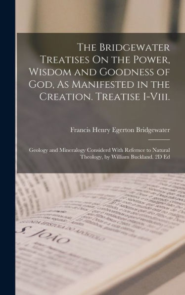 The Bridgewater Treatises On The Power, Wisdom And Goodness Of God, As Manifested In The Creation. Treatise I-Viii.: Geology And Mineralogy Considerd ... Natural Theology, By William Buckland. 2D Ed