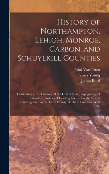 History Of Northampton, Lehigh, Monroe, Carbon, And Schuylkill Counties: Containing A Brief History Of The First Settlers, Topography Of Township, ... The Early History Of These Counties: With An