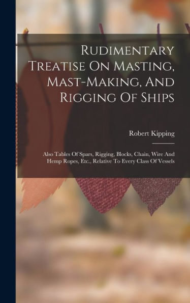 Rudimentary Treatise On Masting, Mast-Making, And Rigging Of Ships: Also Tables Of Spars, Rigging, Blocks, Chain, Wire And Hemp Ropes, Etc., Relative To Every Class Of Vessels